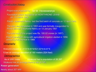 Construction history

     Project was proposed by Sir M. Visveswararya
      Foundation stone was laid by sir HOWTHRONE LEWIS
         on 15 march 1946
      Pandit Jawaharlal Nehru laid the first batch of concrete on 12 April 1948.

      The dam was completed in 1953 and was formally inaugurated by
      Prime Minister Jawaharlal Nehru on 13 January 1957

     The total cost of the project was Rs. 100.02 crores (in 1957).
     Power generation along with agricultural irrigation started in 1956,
     achieving full potential in 1966
  Geography

  Hirakund is located at 21°31′N 83°52′E21.52°N 83.87°E
  It has an average elevation of 160 meters (524 feet)
   Demographics
  As of 2001 India census Hirakund had a population of 26,397
  Hirakund has an average literacy rate of 70%
Power generation
Nearly about 307 MW
 