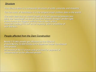 Structure
The Hirakud Dam is a composite structure of earth, concrete and masonry
Ten km north of Sambalpur, it is the longest major earthen dam in the world
The main dam has an overall length of 4.8 km spanning between two
hills; the Lamdungri on the left and the Chandili Dunguri on the right.
It also forms the biggest artificial lake in Asia, with a
reservoir holding 743 km² at full capacity, with a shoreline of
over 640 km..



People affected from the Dam Construction

Nearly 1.5 lakh people got affected by the Hirakud
project.Nearly 22,000 family were displaced under the Hirakud
dam project,
an amount of Rs 12 crores was provided for payment of
compensation to the affected people
 