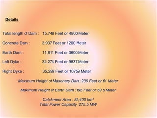 Details


Total length of Dam : 15,748 Feet or 4800 Meter

Concrete Dam :        3,937 Feet or 1200 Meter

Earth Dam :           11,811 Feet or 3600 Meter

Left Dyke :           32,274 Feet or 9837 Meter

Right Dyke :          35,299 Feet or 10759 Meter

         Maximum Height of Masonary Dam :200 Feet or 61 Meter

           Maximum Height of Earth Dam :195 Feet or 59.5 Meter

                      Catchment Area : 83,400 km²
                     Total Power Capacity :275.5 MW
 