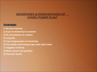 ADVANTAGES & DISADVANTAGES OF
                  HYDRO POWER PLANT

Advantages 
Advantages
1) No fuel required 
2) Cost of electricity is constant 
3) No air-pollution is created 
4) Long life 
5) Cost of generation of electricity 
6) Can easily work during high peak daily loads 
7) Irrigation of farms 
8) Water sports and gardens 
9) Prevents floods 
 