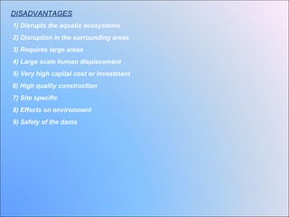 DISADVANTAGES
1) Disrupts the aquatic ecosystems
2) Disruption in the surrounding areas
3) Requires large areas
4) Large scale human displacement
5) Very high capital cost or investment
6) High quality construction
7) Site specific
8) Effects on environment
9) Safety of the dams
 