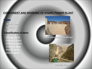 COMPONENT AND WORKING OF HYDRO POWER PLANT

1) Dam
  What is dam
  Location

Classification of dams

 Storage dams            Dam structure and design
 Diversion dams
 Detention dams
 Overflow dams
 Rockfill dams
 Gravity dams




                                 Gravity dam
 
