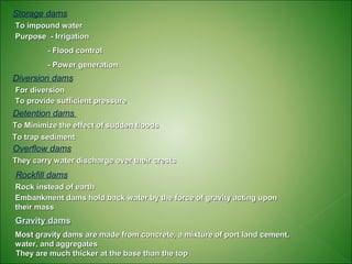 Storage dams
To impound water
Purpose - Irrigation
         - Flood control
         - Power generation
Diversion dams
For diversion
To provide sufficient pressure
Detention dams
To Minimize the effect of sudden floods
To trap sediment
Overflow dams
They carry water discharge over their crests
Rockfill dams
Rock instead of earth
Embankment dams hold back water by the force of gravity acting upon
their mass
Gravity dams
Most gravity dams are made from concrete, a mixture of port land cement,
water, and aggregates
They are much thicker at the base than the top
 
