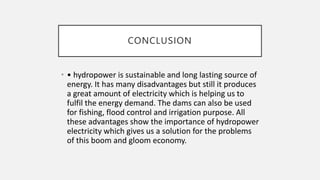 CONCLUSION
• • hydropower is sustainable and long lasting source of
energy. It has many disadvantages but still it produces
a great amount of electricity which is helping us to
fulfil the energy demand. The dams can also be used
for fishing, flood control and irrigation purpose. All
these advantages show the importance of hydropower
electricity which gives us a solution for the problems
of this boom and gloom economy.
 