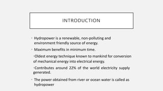 INTRODUCTION
• Hydropower is a renewable, non-polluting and
environment friendly source of energy.
• Maximum benefits in minimum time.
•Oldest energy technique known to mankind for conversion
of mechanical energy into electrical energy.
•Contributes around 22% of the world electricity supply
generated.
• The power obtained from river or ocean water is called as
hydropower
 