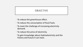 OBJECTIVE
• To reduce the greenhouse effect.
• To reduce the consumption of fossil fuels.
• To meet the challenge of increasing electricity
demand.
• To reduce the price of electricity.
• To gain knowledge about Hydroelectricity and the
history and future it can have.
 