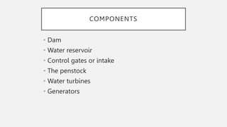 COMPONENTS
• Dam
• Water reservoir
• Control gates or intake
• The penstock
• Water turbines
• Generators
 