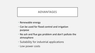 ADVANTAGES
• Renewable energy
• Can be used for flood control and irrigation
purpose
• No ash and flue gas problem and don't pollute the
atmosphere
• Suitability for industrial applications
• Low power costs
 