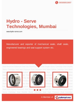 08588853897
A Member of
Hydro - Serve
Technologies, Mumbai
www.hydro-serve.com
Multi Spring Unbalanced Seal Multi Spring Balanced Seal Reversed Balanced Seal Dry
Running Mixer Seal Single Slurry Cartridge Seal Double Slurry Cartridge Seal High
Pressure Dual Cartridge Seal Metal Bellow Cartridge Seal Metal Bellow Seals Low
Temperature Metal Bellow Seals High Temperature Metal Bellow Seals PTFE Bellow
Seals Rubber Bellow Seals General Purpose Rubber Bellow Seal Marine Shaft Seals Fully
Split Mechanical Seal Split Type Cartridge Seal Single Dry Running Mixer Seal High
Pressure Dual Mixer Seal Multi Spring Slurry Seal Single Coil Slurry Seal General Purpose
Slurry Seals Shaft Seals Composite Bearings Thermosyphon Pot Hand Refill Unit Cyclone
Separator Heat Exchanger Multi Spring Unbalanced Seal Multi Spring Balanced
Seal Reversed Balanced Seal Dry Running Mixer Seal Single Slurry Cartridge Seal Double
Slurry Cartridge Seal High Pressure Dual Cartridge Seal Metal Bellow Cartridge Seal Metal
Bellow Seals Low Temperature Metal Bellow Seals High Temperature Metal Bellow
Seals PTFE Bellow Seals Rubber Bellow Seals General Purpose Rubber Bellow
Seal Marine Shaft Seals Fully Split Mechanical Seal Split Type Cartridge Seal Single Dry
Running Mixer Seal High Pressure Dual Mixer Seal Multi Spring Slurry Seal Single Coil
Slurry Seal General Purpose Slurry Seals Shaft Seals Composite Bearings Thermosyphon
Pot Hand Refill Unit Cyclone Separator Heat Exchanger Multi Spring Unbalanced
Seal Multi Spring Balanced Seal Reversed Balanced Seal Dry Running Mixer Seal Single
Slurry Cartridge Seal Double Slurry Cartridge Seal High Pressure Dual Cartridge
Manufacturer and exporter of mechanical seals, shaft seals,
engineered bearings and seal support system etc.
 