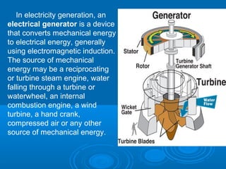 In electricity generation, an
electrical generator is a device
that converts mechanical energy
to electrical energy, generally
using electromagnetic induction.
The source of mechanical
energy may be a reciprocating
or turbine steam engine, water
falling through a turbine or
waterwheel, an internal
combustion engine, a wind
turbine, a hand crank,
compressed air or any other
source of mechanical energy.
 