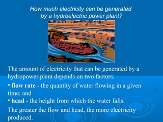 The amount of electricity that can be generated by a
hydropower plant depends on two factors:
• flow rate - the quantity of water flowing in a given
time; and
• head - the height from which the water falls.
The greater the flow and head, the more electricity
produced.
How much electricity can be generated
by a hydroelectric power plant?
 