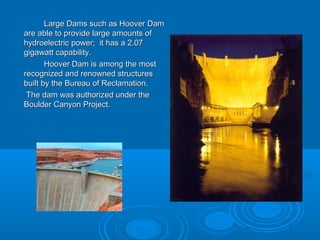 Large Dams such as Hoover DamLarge Dams such as Hoover Dam
are able to provide large amounts ofare able to provide large amounts of
hydroelectric power; it has a 2.07hydroelectric power; it has a 2.07
gigawatt capability.gigawatt capability.
Hoover Dam is among the mostHoover Dam is among the most
recognized and renowned structuresrecognized and renowned structures
built by the Bureau of Reclamation.built by the Bureau of Reclamation.
The dam was authorized under theThe dam was authorized under the
Boulder Canyon Project.Boulder Canyon Project.
 