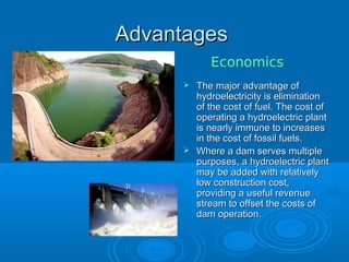 AdvantagesAdvantages
 The major advantage ofThe major advantage of
hydroelectricity is eliminationhydroelectricity is elimination
of the cost of fuel. The cost ofof the cost of fuel. The cost of
operating a hydroelectric plantoperating a hydroelectric plant
is nearly immune to increasesis nearly immune to increases
in the cost of fossil fuels.in the cost of fossil fuels.
 Where a dam serves multipleWhere a dam serves multiple
purposes, a hydroelectric plantpurposes, a hydroelectric plant
may be added with relativelymay be added with relatively
low construction cost,low construction cost,
providing a useful revenueproviding a useful revenue
stream to offset the costs ofstream to offset the costs of
dam operation.dam operation.
Economics
 