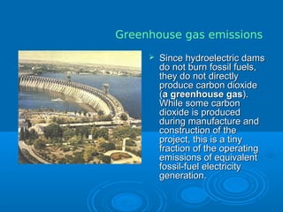 Since hydroelectric damsSince hydroelectric dams
do not burn fossil fuels,do not burn fossil fuels,
they do not directlythey do not directly
produce carbon dioxideproduce carbon dioxide
((a greenhouse gasa greenhouse gas).).
While some carbonWhile some carbon
dioxide is produceddioxide is produced
during manufacture andduring manufacture and
construction of theconstruction of the
project, this is a tinyproject, this is a tiny
fraction of the operatingfraction of the operating
emissions of equivalentemissions of equivalent
fossil-fuel electricityfossil-fuel electricity
generation.generation.
Greenhouse gas emissions
 