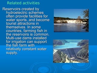 Reservoirs created byReservoirs created by
hydroelectric schemeshydroelectric schemes
often provide facilities foroften provide facilities for
water sports, and becomewater sports, and become
tourist attractions intourist attractions in
themselves. In somethemselves. In some
countries, farming fish incountries, farming fish in
the reservoirs is common.the reservoirs is common.
Multi-use dams installedMulti-use dams installed
for irrigation can supportfor irrigation can support
the fish farm withthe fish farm with
relatively constant waterrelatively constant water
supply.supply.
Related activities
 