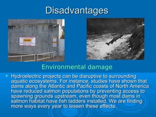 DisadvantagesDisadvantages
 Hydroelectric projects can be disruptive to surroundingHydroelectric projects can be disruptive to surrounding
aquatic ecosystems. For instance, studies have shown thataquatic ecosystems. For instance, studies have shown that
dams along the Atlantic and Pacific coasts of North Americadams along the Atlantic and Pacific coasts of North America
have reduced salmon populations by preventing access tohave reduced salmon populations by preventing access to
spawning grounds upstream, even though most dams inspawning grounds upstream, even though most dams in
salmon habitat have fish ladders installed. We are findingsalmon habitat have fish ladders installed. We are finding
more ways every year to lessen these effects.more ways every year to lessen these effects.
Environmental damage
 