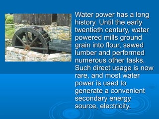 Water power has a longWater power has a long
history. Until the earlyhistory. Until the early
twentieth century, watertwentieth century, water
powered mills groundpowered mills ground
grain into flour, sawedgrain into flour, sawed
lumber and performedlumber and performed
numerous other tasks.numerous other tasks.
Such direct usage is nowSuch direct usage is now
rare, and most waterrare, and most water
power is used topower is used to
generate a convenientgenerate a convenient
secondary energysecondary energy
source, electricity.source, electricity.
 