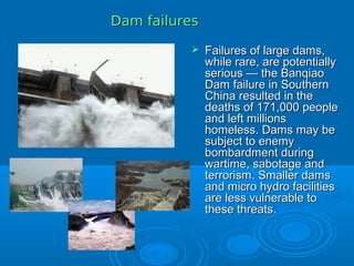Dam failuresDam failures
 Failures of large dams,Failures of large dams,
while rare, are potentiallywhile rare, are potentially
serious — the Banqiaoserious — the Banqiao
Dam failure in SouthernDam failure in Southern
China resulted in theChina resulted in the
deaths of 171,000 peopledeaths of 171,000 people
and left millionsand left millions
homeless. Dams may behomeless. Dams may be
subject to enemysubject to enemy
bombardment duringbombardment during
wartime, sabotage andwartime, sabotage and
terrorism. Smaller damsterrorism. Smaller dams
and micro hydro facilitiesand micro hydro facilities
are less vulnerable toare less vulnerable to
these threats.these threats.
 