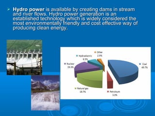  Hydro powerHydro power is available by creating dams in streamis available by creating dams in stream
and river flows. Hydro power generation is anand river flows. Hydro power generation is an
established technologyestablished technology which is widely considered thewhich is widely considered the
most environmentally friendly and cost effective way ofmost environmentally friendly and cost effective way of
producing clean energy.producing clean energy.
 