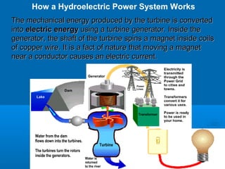 The mechanical energy produced by the turbine is convertedThe mechanical energy produced by the turbine is converted
intointo electric energyelectric energy using a turbine generator. Inside theusing a turbine generator. Inside the
generator, the shaft of the turbine spins a magnet inside coilsgenerator, the shaft of the turbine spins a magnet inside coils
of copper wire.of copper wire. It is a fact of nature that moving a magnetIt is a fact of nature that moving a magnet
near a conductor causes an electric current.near a conductor causes an electric current.
How a Hydroelectric Power System Works
 