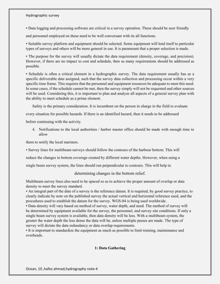 Hydrographic survey
Ocean, 10 ,hafez ahmad,hydrography note-4
• Data logging and processing software are critical in a survey operation. These should be user friendly
and personnel employed on these need to be well conversant with its all functions.
• Suitable survey platform and equipment should be selected. Some equipment will lend itself to particular
types of surveys and others will be more general in use. It is paramount that a proper selection is made.
• The purpose for the survey will usually dictate the data requirement (density, coverage, and precision).
However, if there are no impact to cost and schedule, then as many requirements should be addressed as
possible.
• Schedule is often a critical element in a hydrographic survey. The data requirement usually has as a
specific deliverable date assigned, such that the survey data collection and processing occur within a very
specific time frame. This requires that the personnel and equipment resources be adequate to meet this need.
In some cases, if the schedule cannot be met, then the survey simply will not be requested and other sources
will be used. Considering this, it is important to plan and analyze all aspects of a general survey plan with
the ability to meet schedule as a prime element.
Safety is the primary consideration. It is incumbent on the person in charge in the field to evaluate
every situation for possible hazards. If there is an identified hazard, then it needs to be addressed
before continuing with the activity.
4. Notifications to the local authorities / harbor master office should be made with enough time to
allow
them to notify the local mariners.
• Survey lines for multibeam surveys should follow the contours of the harbour bottom. This will
reduce the changes in bottom coverage created by different water depths. However, when using a
single beam survey system, the lines should run perpendicular to contours. This will help in
determining changes in the bottom relief.
Multibeam survey lines also need to be spaced so as to achieve the proper amount of overlap or data
density to meet the survey standard.
• An integral part of the data of a survey is the reference datum. It is required, by good survey practice, to
clearly indicate by note on the published survey the actual vertical and horizontal reference used, and the
procedures used to establish the datum for the survey. WGS-84 is being used worldwide.
• Data density will vary based on method of survey, water depth, and need. The method of survey will
be determined by equipment available for the survey, the personnel, and survey site conditions. If only a
single beam survey system is available, then data density will be less. With a multibeam system, the
greater the water depth the less dense the data will be, unless multiple passes are made. The type of
survey will dictate the data redundancy or data overlap requirements.
• It is important to standardize the equipment as much as possible to limit training, maintenance and
overheads.
1: Data Gathering
 