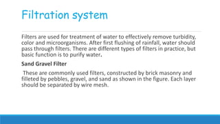Filtration system
Filters are used for treatment of water to effectively remove turbidity,
color and microorganisms. After first flushing of rainfall, water should
pass through filters. There are different types of filters in practice, but
basic function is to purify water.
Sand Gravel Filter
These are commonly used filters, constructed by brick masonry and
filleted by pebbles, gravel, and sand as shown in the figure. Each layer
should be separated by wire mesh.
 