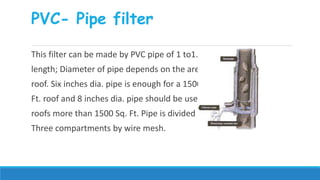 PVC- Pipe filter
This filter can be made by PVC pipe of 1 to1.20 m
length; Diameter of pipe depends on the area of
roof. Six inches dia. pipe is enough for a 1500 Sq.
Ft. roof and 8 inches dia. pipe should be used for
roofs more than 1500 Sq. Ft. Pipe is divided into
Three compartments by wire mesh.
 