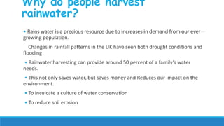 Why do people harvest
rainwater?
• Rains water is a precious resource due to increases in demand from our ever
growing population.
Changes in rainfall patterns in the UK have seen both drought conditions and
flooding
• Rainwater harvesting can provide around 50 percent of a family’s water
needs.
• This not only saves water, but saves money and Reduces our impact on the
environment.
• To inculcate a culture of water conservation
• To reduce soil erosion
 