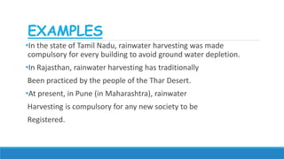 EXAMPLES
•In the state of Tamil Nadu, rainwater harvesting was made
compulsory for every building to avoid ground water depletion.
•In Rajasthan, rainwater harvesting has traditionally
Been practiced by the people of the Thar Desert.
•At present, in Pune (in Maharashtra), rainwater
Harvesting is compulsory for any new society to be
Registered.
 