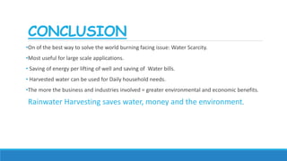 CONCLUSION
•On of the best way to solve the world burning facing issue: Water Scarcity.
•Most useful for large scale applications.
• Saving of energy per lifting of well and saving of Water bills.
• Harvested water can be used for Daily household needs.
•The more the business and industries involved = greater environmental and economic benefits.
Rainwater Harvesting saves water, money and the environment.
 
