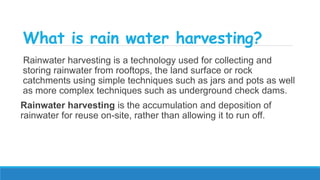 What is rain water harvesting?
Rainwater harvesting is a technology used for collecting and
storing rainwater from rooftops, the land surface or rock
catchments using simple techniques such as jars and pots as well
as more complex techniques such as underground check dams.
Rainwater harvesting is the accumulation and deposition of
rainwater for reuse on-site, rather than allowing it to run off.
 