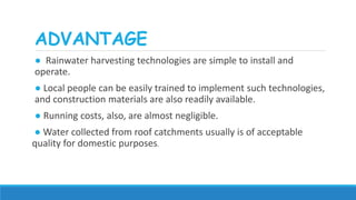 ADVANTAGE
● Rainwater harvesting technologies are simple to install and
operate.
● Local people can be easily trained to implement such technologies,
and construction materials are also readily available.
● Running costs, also, are almost negligible.
● Water collected from roof catchments usually is of acceptable
quality for domestic purposes.
 