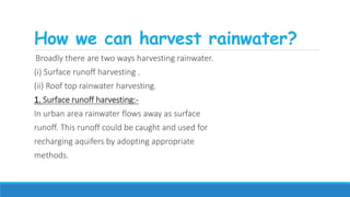 How we can harvest rainwater?
Broadly there are two ways harvesting rainwater.
(i) Surface runoff harvesting .
(ii) Roof top rainwater harvesting.
1. Surface runoff harvesting:-
In urban area rainwater flows away as surface
runoff. This runoff could be caught and used for
recharging aquifers by adopting appropriate
methods.
 