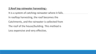 2.Roof top rainwater harvesting:-
It is a system of catching rainwater where it falls.
In rooftop harvesting, the roof becomes the
Catchments, and the rainwater is collected from
The roof of the house/building. This method is
Less expensive and very effective.
 