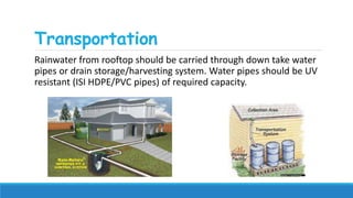 Transportation
Rainwater from rooftop should be carried through down take water
pipes or drain storage/harvesting system. Water pipes should be UV
resistant (ISI HDPE/PVC pipes) of required capacity.
 