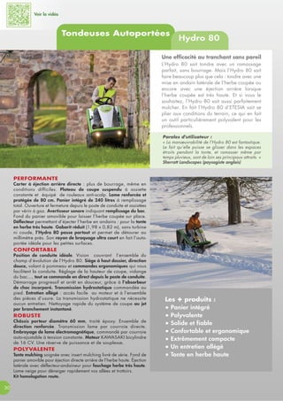 Voir la vidéo
Tondeuses Autoportées
Hydro 80
30
PERFORMANTE
Carter à éjection arrière directe : plus de bourrage, même en
conditions difficiles. Plateau de coupe suspendu à assiette
constante et équipé de rouleaux anti-scalp. Lame renforcée et
protégée de 80 cm. Panier intégré de 240 litres à remplissage
total. Ouverture et fermeture depuis le poste de conduite et assistées
par vérin à gaz. Avertisseur sonore indiquant remplissage du bac.
Fond du panier amovible pour laisser l’herbe coupée sur place.
Déflecteur permettant d’éjecter l’herbe en andains : pour la tonte
en herbe très haute. Gabarit réduit (1,98 x 0,82 m), sans turbine
ni coude, l’Hydro 80 passe partout et permet de détourer au
millimètre près. Son rayon de braquage ultra court en fait l’auto-
portée idéale pour les petites surfaces.
CONFORTABLE
Position de conduite idéale. Vision couvrant l’ensemble du
champ d’évolution de l’Hydro 80. Siège à haut dossier, direction
douce, volant à pommeau et commandes ergonomiques qui vous
facilitent la conduite. Réglage de la hauteur de coupe, vidange
du bac..., tout se commande en direct depuis le poste de conduite.
Démarrage progressif et arrêt en douceur, grâce à l’absorbeur
de choc incorporé. Transmission hydrostatique commandée au
pied. Entretien allégé : accès facile au moteur et à l’ensemble
des pièces d’usure. La transmission hydrostatique ne nécessite
aucun entretien. Nettoyage rapide du système de coupe au jet
par branchement instantané.
ROBUSTE
Châssis porteur diamètre 60 mm, traité époxy. Ensemble de
direction renforcée. Transmission lame par courroie directe.
Embrayage de lame électromagnétique, commandé par courroie
auto-ajustable à tension constante. Moteur KAWASAKI bicylindre
de 16 CV. Une réserve de puissance et de souplesse.
POLYVALENTE
Tonte mulching soignée avec insert mulching livré de série. Fond de
panier amovible pour éjection directe arrière de l’herbe haute. Éjection
latérale avec déflecteur-andaineur pour fauchage herbe très haute.
Lame neige pour déneiger rapidement vos allées et trottoirs.
Kit homologation route.
Les + produits :
● Panier intégré
● Polyvalente
● Solide et fiable
● Confortable et ergonomique
● Extrêmement compacte
● Un entretien allégé
● Tonte en herbe haute
Une efficacité au tranchant sans pareil
L’Hydro 80 sait tondre avec un ramassage
parfait, sans bourrage. Mais l’Hydro 80 sait
faire beaucoup plus que cela : tondre avec une
mise en andain latérale de l’herbe coupée ou
encore avec une éjection arrière lorsque
l’herbe coupée est très haute. Et si vous le
souhaitez, l’Hydro 80 sait aussi parfaitement
mulcher. En fait l’Hydro 80 d’ETESIA sait se
plier aux conditions du terrain, ce qui en fait
un outil particulièrement polyvalent pour les
professionnels.
Paroles d'utilisateur :
« La manœuvrabilité de l’Hydro 80 est fantastique.
Le fait qu’elle puisse se glisser dans les espaces
étroits pendant la tonte, et ramasser même par
temps pluvieux, sont de loin ses principaux attraits. »
Sherratt Landscapes (paysagiste anglais)
 