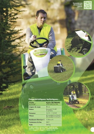 31
Caractéristiques techniques :
(*) selon conditions de tonte (calcul : vitesse de tonte
maximale x largeur de coupe = rendement théorique)
(**) L = longueur, l = largeur h = hauteur (en cm)
Modèle
(L x l x h)**
Largeur de coupe
Moteur
Puissance
Vitesse
Rendement théorique (*)
Contenance du bac
Poids
Hydro 80/MKHP3
(199,5x82,5x130)
80 cm
Kawasaki FS 481
2 cylindres
16 CV - 11,8 kW
AV variable 0 à 9 km/h
AR variable 0 à 8 km/h
7 200 m
2
/h
240 l
240 kg
Demandez une
démonstration
gratuite
 