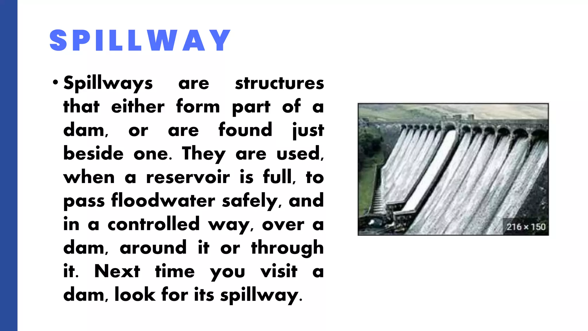 • Spillways are structures
that either form part of a
dam, or are found just
beside one. They are used,
when a reservoir is full, to
pass floodwater safely, and
in a controlled way, over a
dam, around it or through
it. Next time you visit a
dam, look for its spillway.
SPILLWAY
 