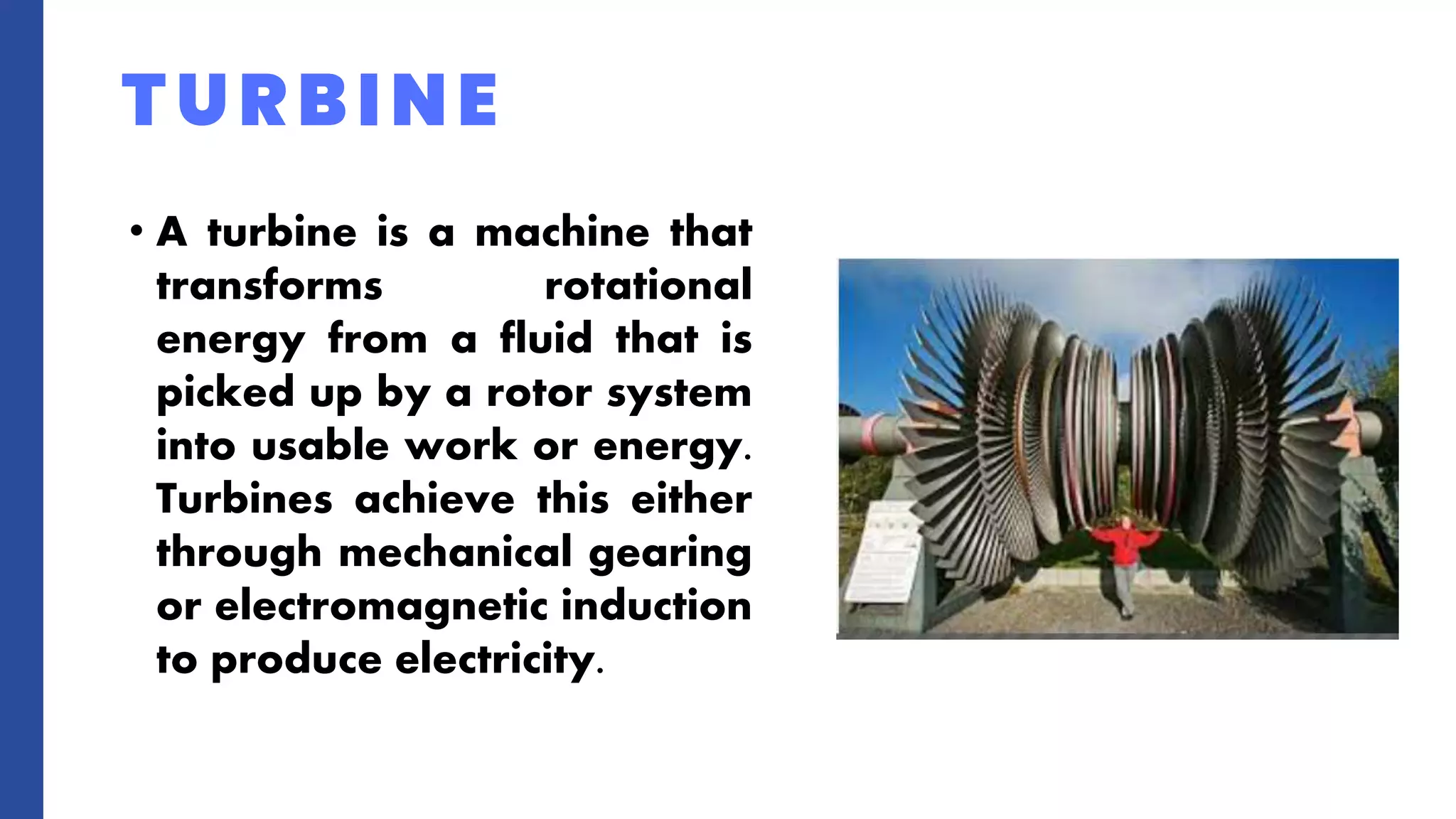 • A turbine is a machine that
transforms rotational
energy from a fluid that is
picked up by a rotor system
into usable work or energy.
Turbines achieve this either
through mechanical gearing
or electromagnetic induction
to produce electricity.
TURBINE
 