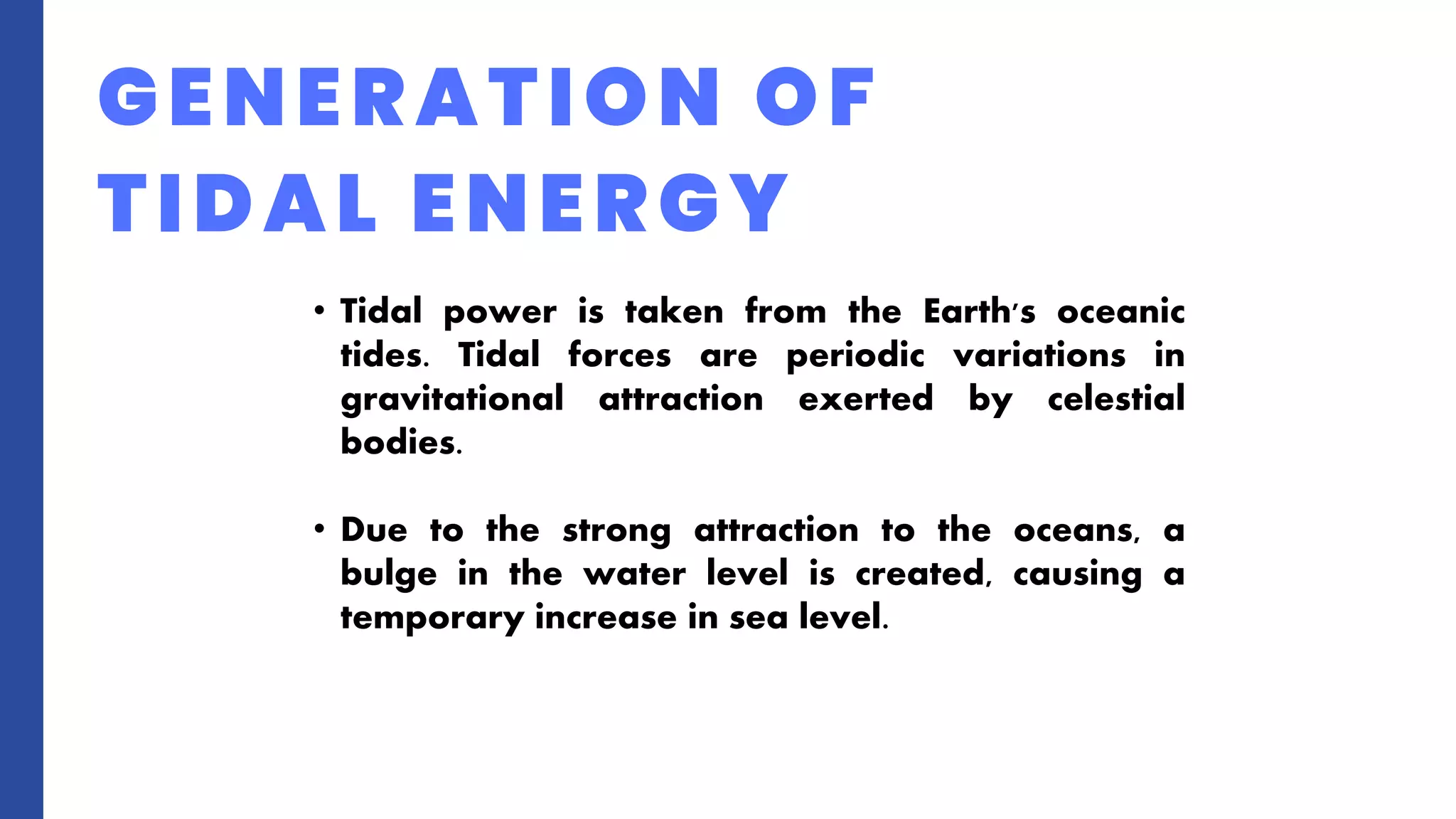 GENERATION OF
TIDAL ENERGY
• Tidal power is taken from the Earth's oceanic
tides. Tidal forces are periodic variations in
gravitational attraction exerted by celestial
bodies.
• Due to the strong attraction to the oceans, a
bulge in the water level is created, causing a
temporary increase in sea level.
 