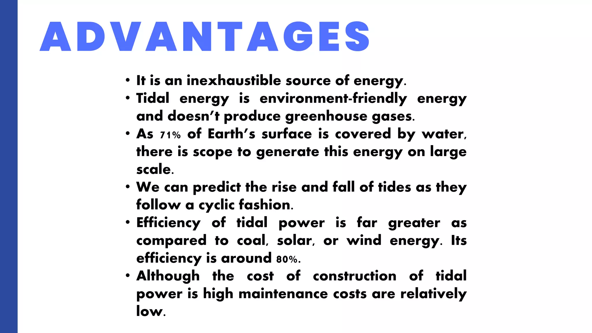 ADVANTAGES
• It is an inexhaustible source of energy.
• Tidal energy is environment-friendly energy
and doesn’t produce greenhouse gases.
• As 71% of Earth’s surface is covered by water,
there is scope to generate this energy on large
scale.
• We can predict the rise and fall of tides as they
follow a cyclic fashion.
• Efficiency of tidal power is far greater as
compared to coal, solar, or wind energy. Its
efficiency is around 80%.
• Although the cost of construction of tidal
power is high maintenance costs are relatively
low.
 