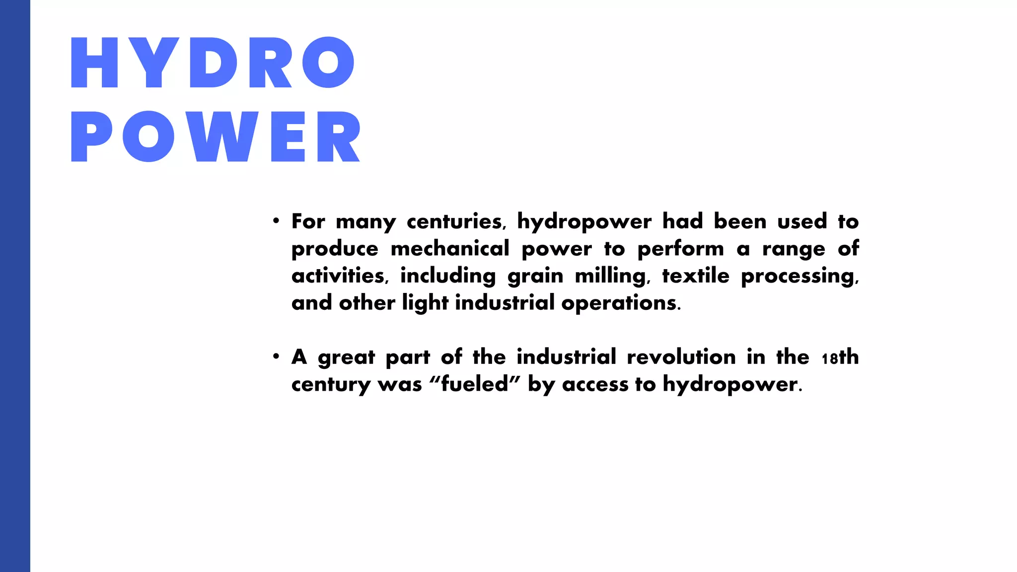 HYDRO
POWER
• For many centuries, hydropower had been used to
produce mechanical power to perform a range of
activities, including grain milling, textile processing,
and other light industrial operations.
• A great part of the industrial revolution in the 18th
century was “fueled” by access to hydropower.
 