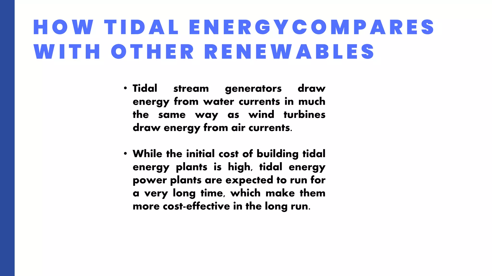 H O W T I D A L E N E R G Y C O M P A R E S
W I T H O T H E R R E N E W A B L E S
• Tidal stream generators draw
energy from water currents in much
the same way as wind turbines
draw energy from air currents.
• While the initial cost of building tidal
energy plants is high, tidal energy
power plants are expected to run for
a very long time, which make them
more cost-effective in the long run.
 