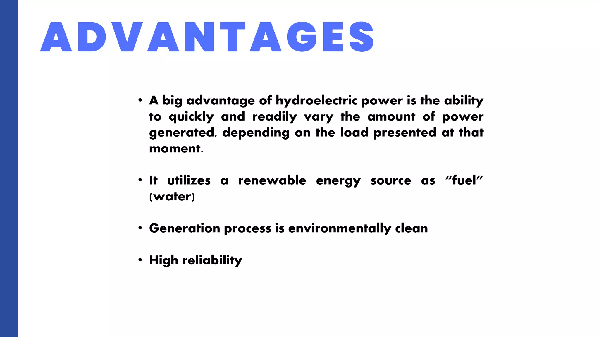 ADVANTAGES
• A big advantage of hydroelectric power is the ability
to quickly and readily vary the amount of power
generated, depending on the load presented at that
moment.
• It utilizes a renewable energy source as “fuel”
(water)
• Generation process is environmentally clean
• High reliability
 
