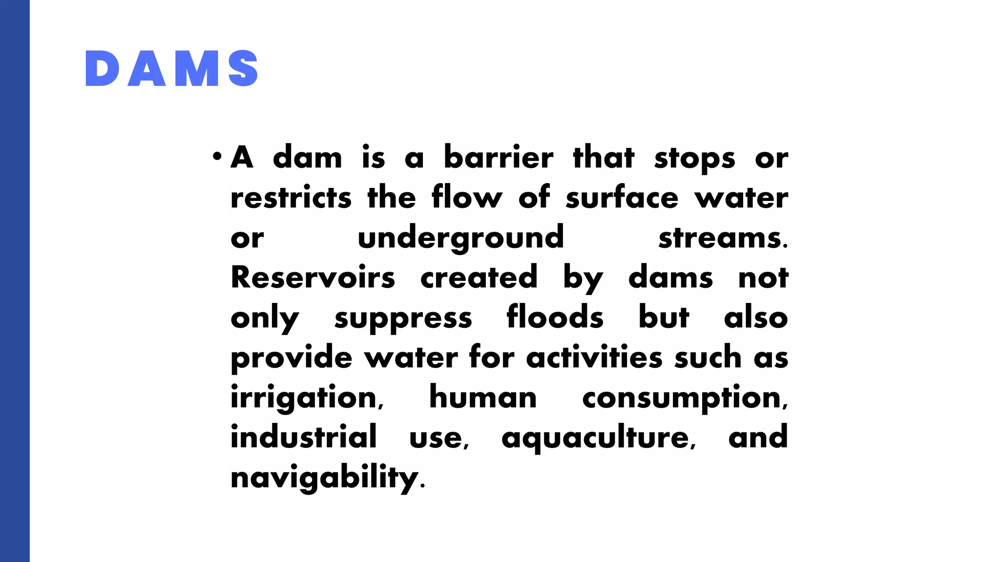 • A dam is a barrier that stops or
restricts the flow of surface water
or underground streams.
Reservoirs created by dams not
only suppress floods but also
provide water for activities such as
irrigation, human consumption,
industrial use, aquaculture, and
navigability.
DAMS
 