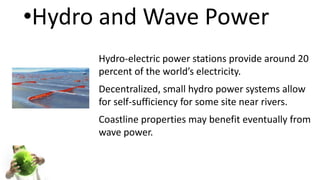 •Hydro and Wave Power
Hydro-electric power stations provide around 20
percent of the world’s electricity.
Decentralized, small hydro power systems allow
for self-sufficiency for some site near rivers.
Coastline properties may benefit eventually from
wave power.
 