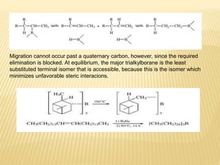 Migration cannot occur past a quaternary carbon, however, since the required
elimination is blocked. At equilibrium, the major trialkylborane is the least
substituted terminal isomer that is accessible, because this is the isomer which
minimizes unfavorable steric interacions.
 