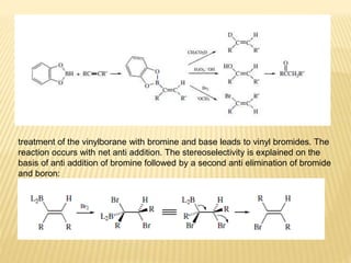 treatment of the vinylborane with bromine and base leads to vinyl bromides. The
reaction occurs with net anti addition. The stereoselectivity is explained on the
basis of anti addition of bromine followed by a second anti elimination of bromide
and boron:
 