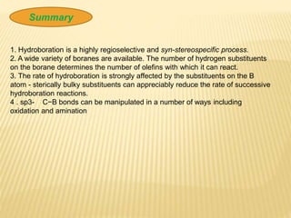 Summary
1. Hydroboration is a highly regioselective and syn-stereospecific process.
2. A wide variety of boranes are available. The number of hydrogen substituents
on the borane determines the number of olefins with which it can react.
3. The rate of hydroboration is strongly affected by the substituents on the B
atom - sterically bulky substituents can appreciably reduce the rate of successive
hydroboration reactions.
4 . sp3- C−B bonds can be manipulated in a number of ways including
oxidation and amination
 