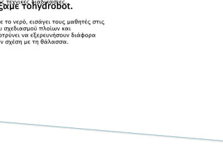 Γιατί επιλέξαμε τοhydrobot.
•Η κατασκευή ενός οχήματοςHydrobotδιδάσκει στους μαθητές
βασικέςεπιστημονικές αρχές και τεχνολογικές
εφαρμογέςκαι τους εξοικειώνει με την ασφαλή χρήση των
εργαλείωνκαι τις τεχνικές διαδικασίες.
•Ως ένα όχημα σχετιζόμενο με το νερό, εισάγει τους μαθητές στις
βασικέςαρχές του σχεδιασμού πλοίων και
υποβρυχίωνκαι τους παροτρύνει να εξερευνήσουν διάφορα
θέματαπου έχουν σχέση με τη θάλασσα.
 